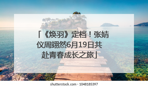 《焕羽》定档！张婧仪周翊然6月19日共赴青春成长之旅