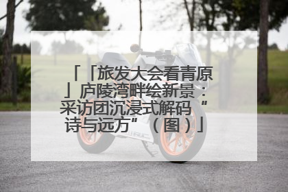 「旅发大会看青原」庐陵湾畔绘新景：采访团沉浸式解码“诗与远方”（图）