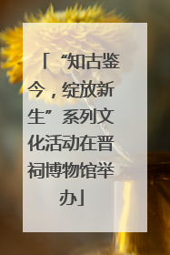 “知古鉴今，绽放新生”系列文化活动在晋祠博物馆举办