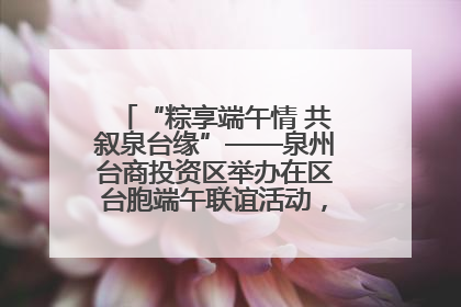 “粽享端午情 共叙泉台缘”——泉州台商投资区举办在区台胞端午联谊活动，共话同源深情