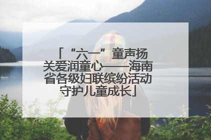 “六一”童声扬 关爱润童心——海南省各级妇联缤纷活动守护儿童成长