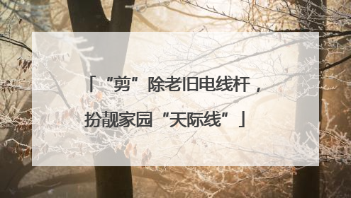“剪”除老旧电线杆，扮靓家园“天际线”