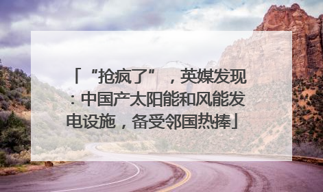 “抢疯了”，英媒发现：中国产太阳能和风能发电设施，备受邻国热捧