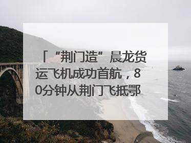 “荆门造”晨龙货运飞机成功首航，80分钟从荆门飞抵鄂州花湖机场