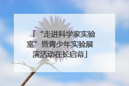“走进科学家实验室”暨青少年实验展演活动在长启幕