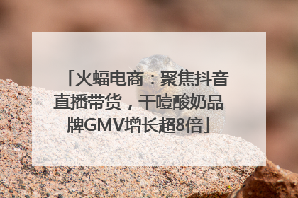 火蝠电商：聚焦抖音直播带货，干噎酸奶品牌GMV增长超8倍