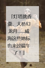 灯塔挑香囊、大桥幻龙舟……威海这些地标也来过端午了！