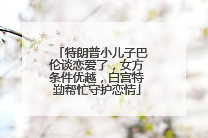 特朗普小儿子巴伦谈恋爱了，女方条件优越，白宫特勤帮忙守护恋情