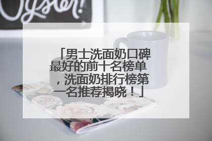 男士洗面奶口碑最好的前十名榜单，洗面奶排行榜第一名推荐揭晓！