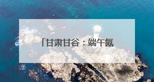 甘肃甘谷：端午氤氲麦香，“谷角儿”系起千年亲情