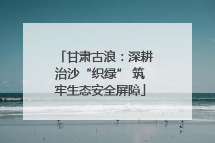 甘肃古浪：深耕治沙“织绿” 筑牢生态安全屏障