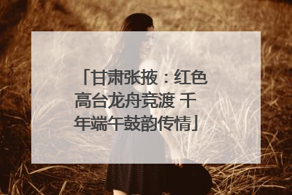 甘肃张掖：红色高台龙舟竞渡 千年端午鼓韵传情