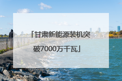 甘肃新能源装机突破7000万千瓦