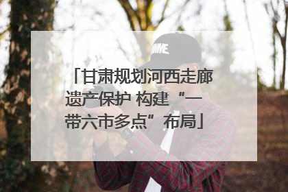 甘肃规划河西走廊遗产保护 构建“一带六市多点”布局