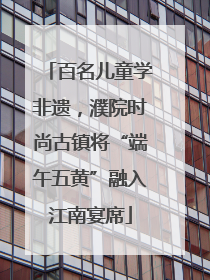 百名儿童学非遗，濮院时尚古镇将“端午五黄”融入江南宴席
