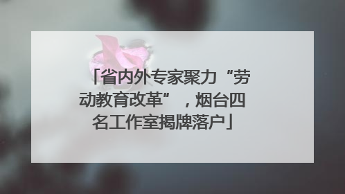 省内外专家聚力“劳动教育改革”，烟台四名工作室揭牌落户