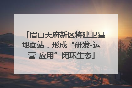 眉山天府新区将建卫星地面站，形成“研发-运营-应用”闭环生态