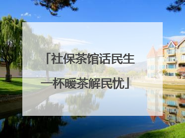 社保茶馆话民生 一杯暖茶解民忧
