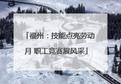 福州：技能点亮劳动月 职工竞赛展风采