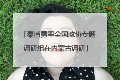 秦博勇率全国政协专题调研组在内蒙古调研