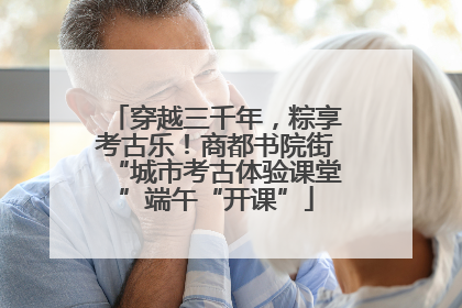 穿越三千年，粽享考古乐！商都书院街“城市考古体验课堂”端午“开课”