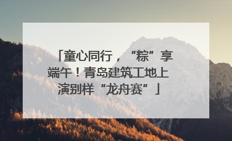 童心同行，“粽”享端午！青岛建筑工地上演别样“龙舟赛”