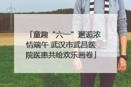 童趣“六一”邂逅浓情端午 武汉市武昌医院医患共绘欢乐画卷