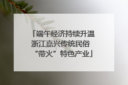 端午经济持续升温 浙江嘉兴传统民俗“带火”特色产业