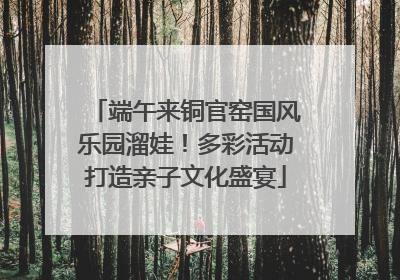 端午来铜官窑国风乐园溜娃！多彩活动打造亲子文化盛宴