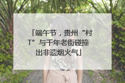 端午节，贵州“村T”与千年老街碰撞出非遗烟火气