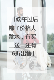 端午过后粽子价格大跳水，有买三送一还有6折出售
