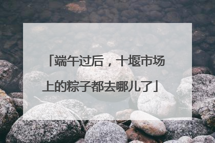 端午过后，十堰市场上的粽子都去哪儿了