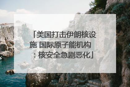 美国打击伊朗核设施 国际原子能机构：核安全急剧恶化