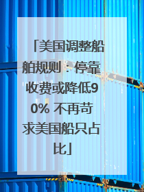 美国调整船舶规则：停靠收费或降低90% 不再苛求美国船只占比