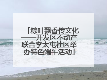 粽叶飘香传文化——开发区不动产联合李太屯社区举办特色端午活动
