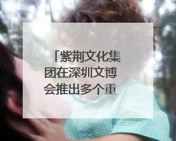 紫荆文化集团在深圳文博会推出多个重点文化项目