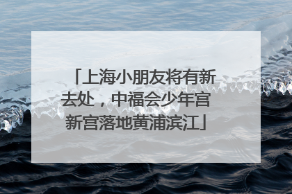 上海小朋友将有新去处，中福会少年宫新宫落地黄浦滨江