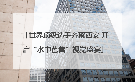 世界顶级选手齐聚西安 开启“水中芭蕾”视觉盛宴