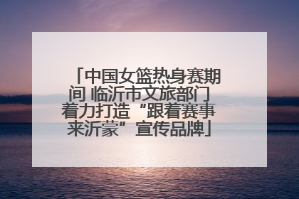 中国女篮热身赛期间 临沂市文旅部门着力打造“跟着赛事来沂蒙”宣传品牌
