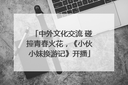 中外文化交流 碰撞青春火花，《小伙小妹换游记》开播
