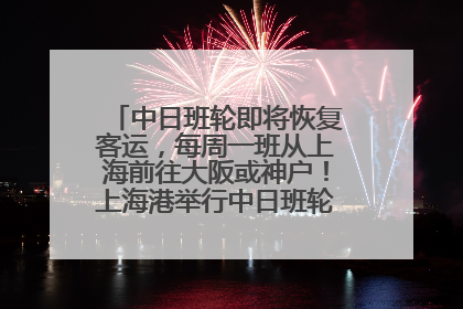 中日班轮即将恢复客运，每周一班从上海前往大阪或神户！上海港举行中日班轮船港联动应急演练