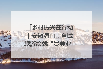 乡村振兴在行动｜安徽潜山：全域旅游绘就“景美业兴民富”新画卷