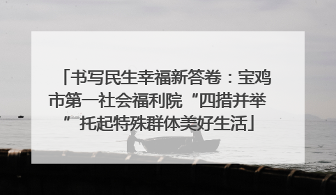 书写民生幸福新答卷：宝鸡市第一社会福利院“四措并举”托起特殊群体美好生活