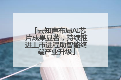 云知声布局AI芯片成果显著，持续推进上市进程助智能终端产业升级