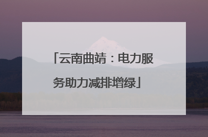 云南曲靖：电力服务助力减排增绿