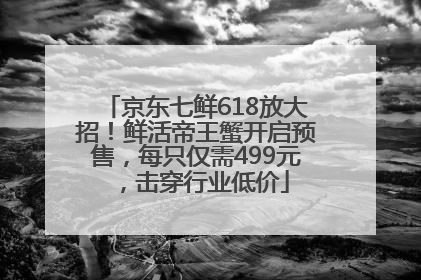 京东七鲜618放大招！鲜活帝王蟹开启预售，每只仅需499元，击穿行业低价