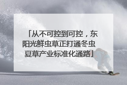 从不可控到可控，东阳光鲜虫草正打通冬虫夏草产业标准化通路