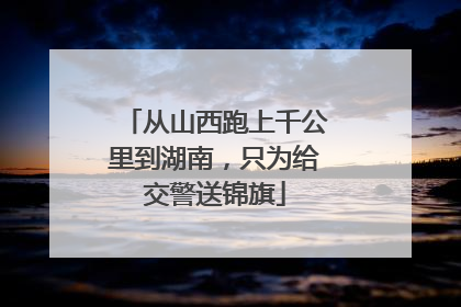 从山西跑上千公里到湖南，只为给交警送锦旗
