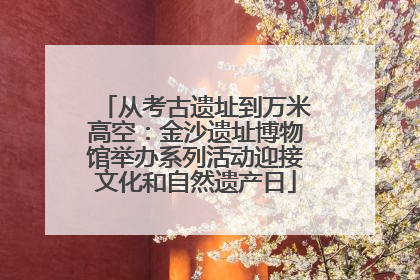 从考古遗址到万米高空：金沙遗址博物馆举办系列活动迎接文化和自然遗产日