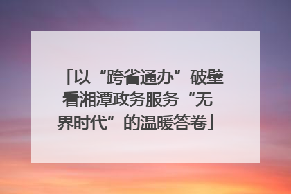 以“跨省通办”破壁 看湘潭政务服务“无界时代”的温暖答卷